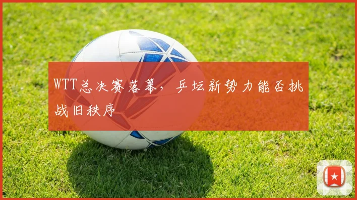 WTT总决赛落幕，乒坛新势力能否挑战旧秩序