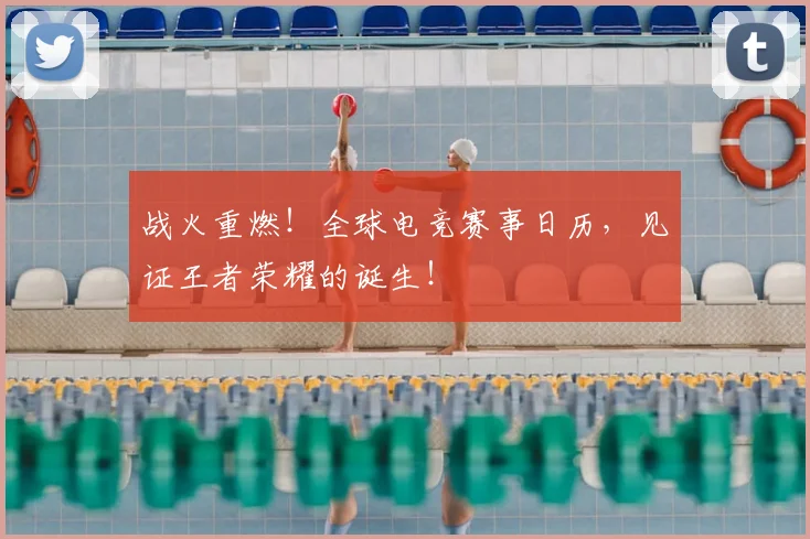 战火重燃！全球电竞赛事日历，见证王者荣耀的诞生！