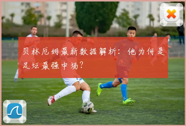 贝林厄姆最新数据解析：他为何是足坛最强中场？
