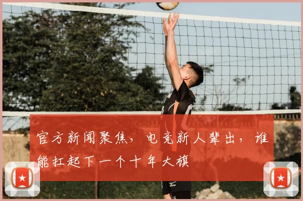 官方新闻聚焦，电竞新人辈出，谁能扛起下一个十年大旗