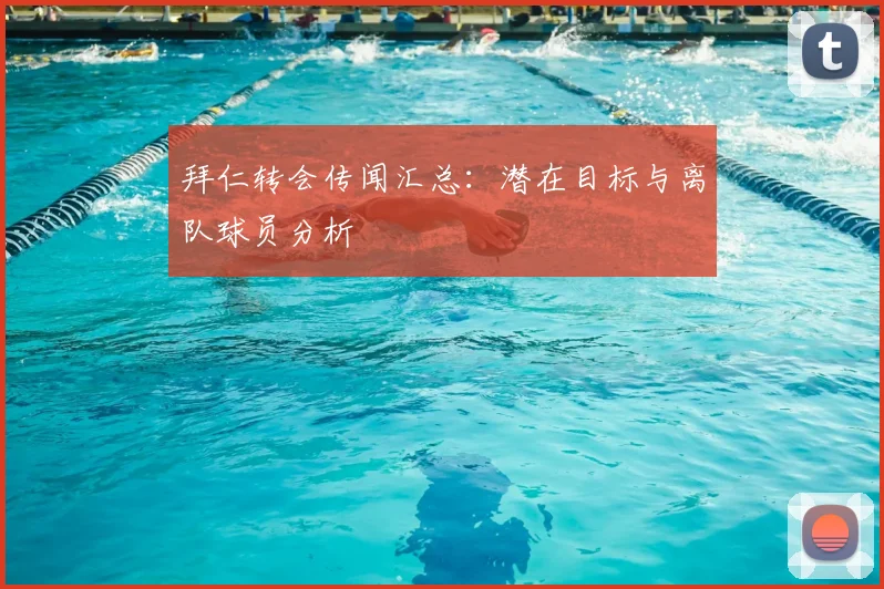 拜仁转会传闻汇总：潜在目标与离队球员分析
