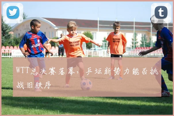 WTT总决赛落幕，乒坛新势力能否挑战旧秩序