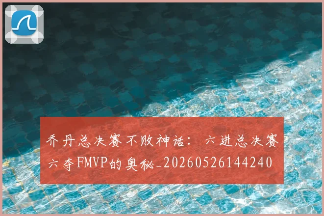 乔丹总决赛不败神话：六进总决赛六夺FMVP的奥秘_20260526144240