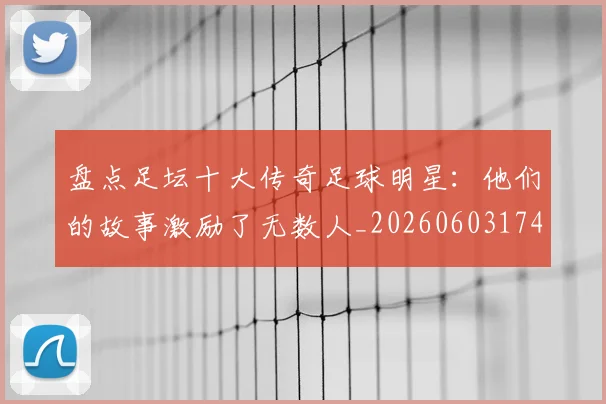 盘点足坛十大传奇足球明星：他们的故事激励了无数人_20260603174311