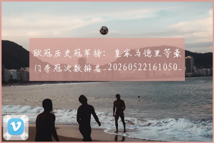 欧冠历史冠军榜：皇家马德里等豪门夺冠次数排名_20260522161050_20260609224547