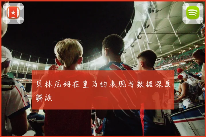 贝林厄姆在皇马的表现与数据深度解读