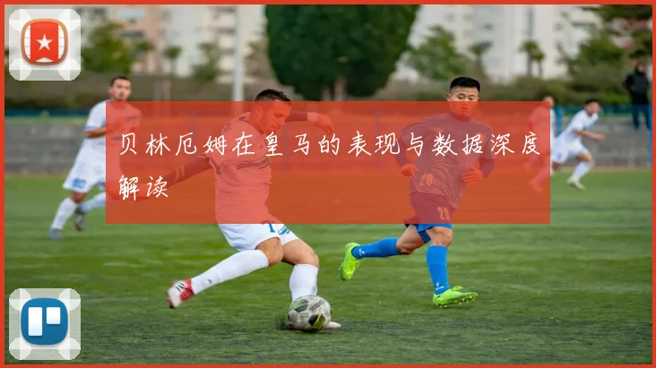 贝林厄姆在皇马的表现与数据深度解读