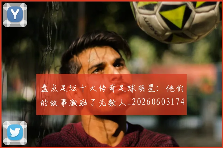 盘点足坛十大传奇足球明星：他们的故事激励了无数人_20260603174311