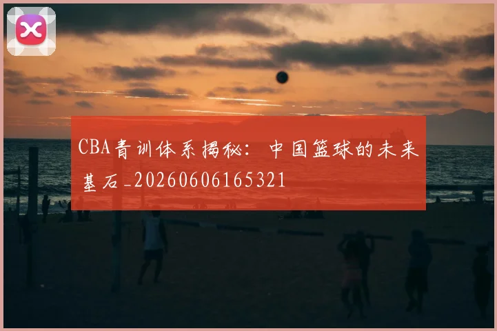 CBA青训体系揭秘：中国篮球的未来基石_20260606165321