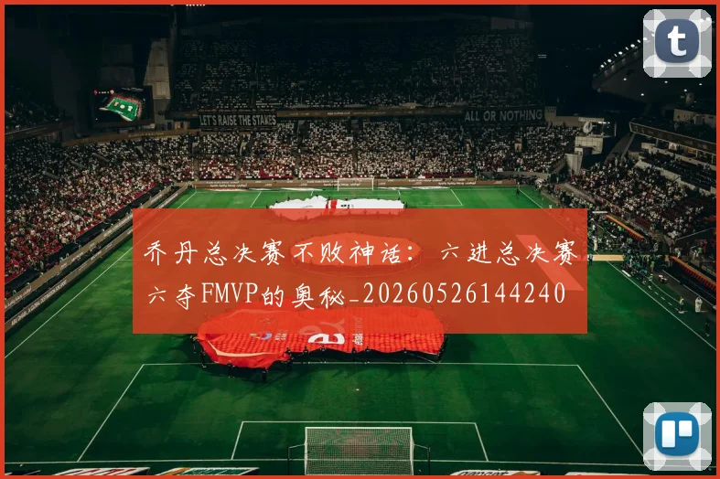 乔丹总决赛不败神话：六进总决赛六夺FMVP的奥秘_20260526144240